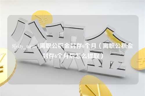 渑池离职公积金封存6个月（离职公积金封存6个月后怎么提取）