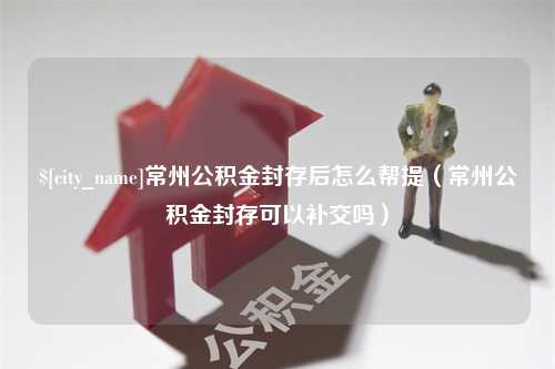 渑池常州公积金封存后怎么帮提（常州公积金封存可以补交吗）